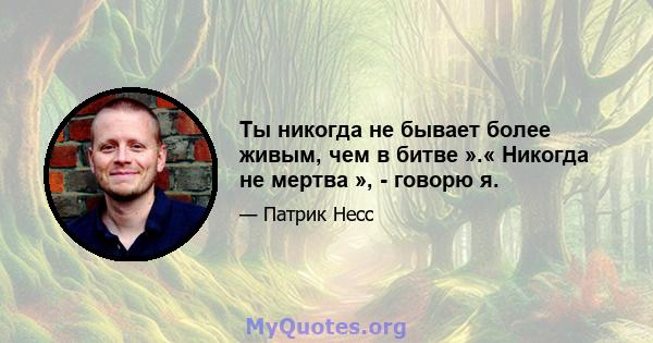 Ты никогда не бывает более живым, чем в битве ».« Никогда не мертва », - говорю я.