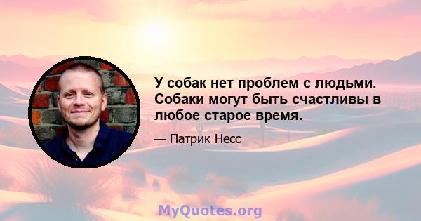 У собак нет проблем с людьми. Собаки могут быть счастливы в любое старое время.