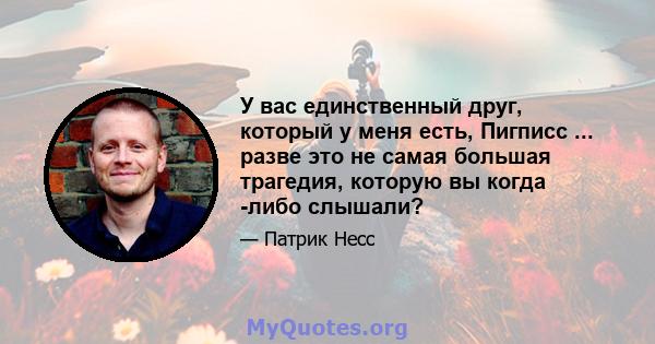 У вас единственный друг, который у меня есть, Пигписс ... разве это не самая большая трагедия, которую вы когда -либо слышали?