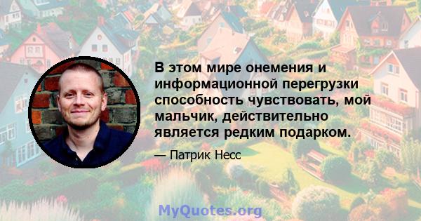 В этом мире онемения и информационной перегрузки способность чувствовать, мой мальчик, действительно является редким подарком.