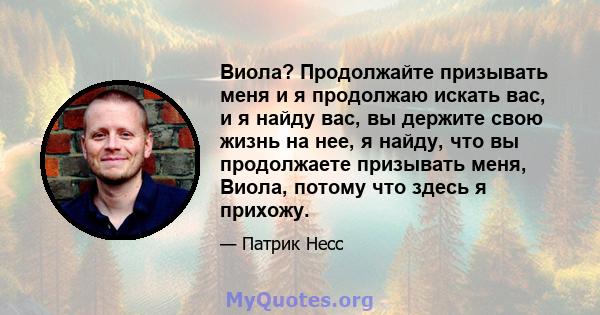 Виола? Продолжайте призывать меня и я продолжаю искать вас, и я найду вас, вы держите свою жизнь на нее, я найду, что вы продолжаете призывать меня, Виола, потому что здесь я прихожу.