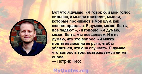 Вот что я думаю: «Я говорю, и мой голос сильнее, и мысли приходят, мысли, которые проникают в мой шум, как шепчет правды.« Я думаю, может быть, все падают », - я говорю. - Я думаю, может быть, мы все делаем. И я не