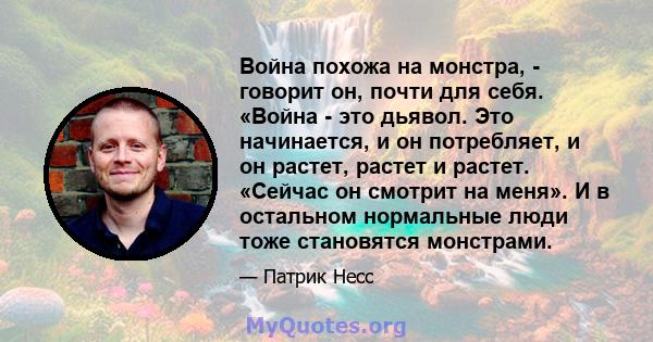 Война похожа на монстра, - говорит он, почти для себя. «Война - это дьявол. Это начинается, и он потребляет, и он растет, растет и растет. «Сейчас он смотрит на меня». И в остальном нормальные люди тоже становятся