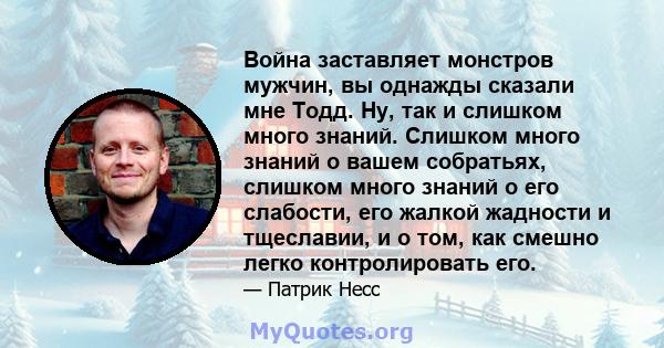 Война заставляет монстров мужчин, вы однажды сказали мне Тодд. Ну, так и слишком много знаний. Слишком много знаний о вашем собратьях, слишком много знаний о его слабости, его жалкой жадности и тщеславии, и о том, как