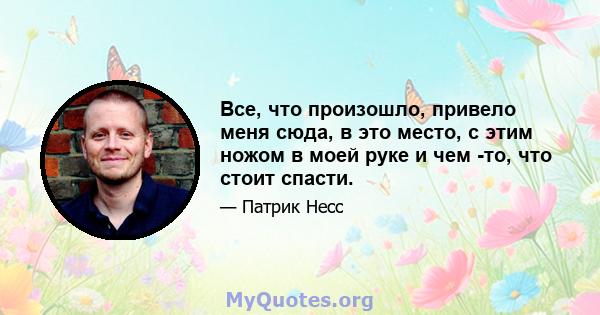 Все, что произошло, привело меня сюда, в это место, с этим ножом в моей руке и чем -то, что стоит спасти.