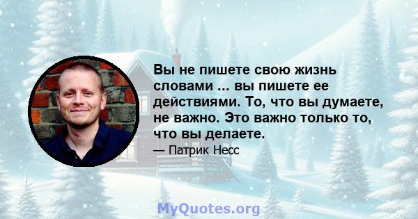 Вы не пишете свою жизнь словами ... вы пишете ее действиями. То, что вы думаете, не важно. Это важно только то, что вы делаете.