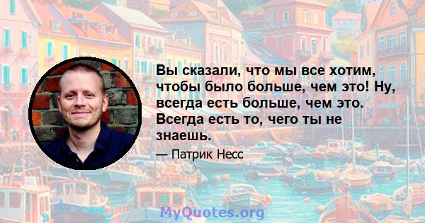 Вы сказали, что мы все хотим, чтобы было больше, чем это! Ну, всегда есть больше, чем это. Всегда есть то, чего ты не знаешь.