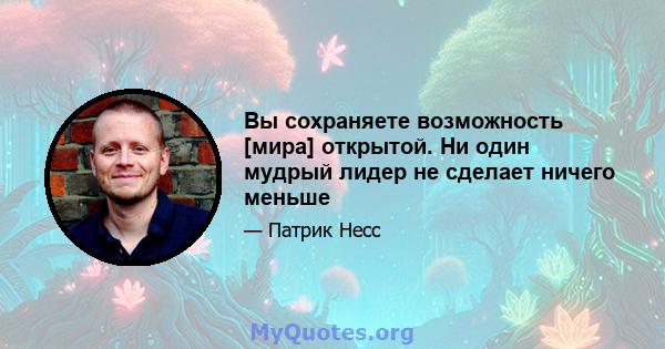 Вы сохраняете возможность [мира] открытой. Ни один мудрый лидер не сделает ничего меньше