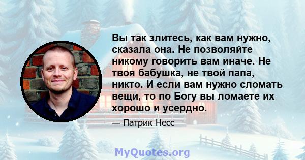 Вы так злитесь, как вам нужно, сказала она. Не позволяйте никому говорить вам иначе. Не твоя бабушка, не твой папа, никто. И если вам нужно сломать вещи, то по Богу вы ломаете их хорошо и усердно.