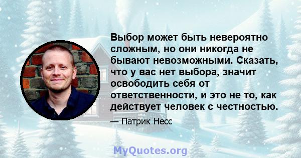 Выбор может быть невероятно сложным, но они никогда не бывают невозможными. Сказать, что у вас нет выбора, значит освободить себя от ответственности, и это не то, как действует человек с честностью.