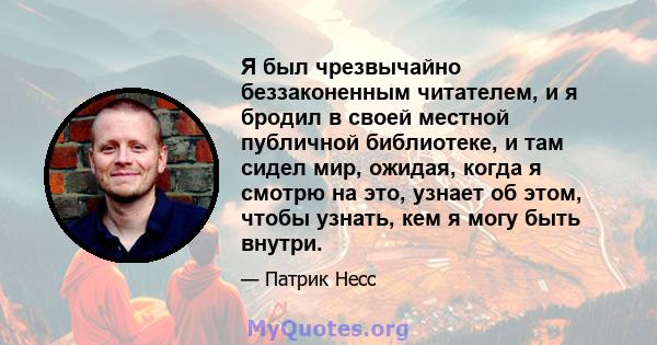 Я был чрезвычайно беззаконенным читателем, и я бродил в своей местной публичной библиотеке, и там сидел мир, ожидая, когда я смотрю на это, узнает об этом, чтобы узнать, кем я могу быть внутри.