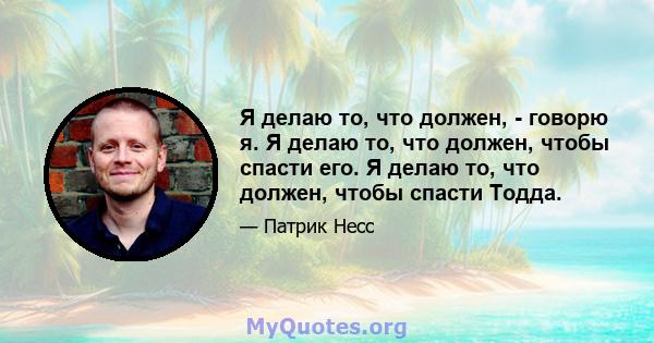 Я делаю то, что должен, - говорю я. Я делаю то, что должен, чтобы спасти его. Я делаю то, что должен, чтобы спасти Тодда.