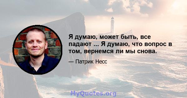 Я думаю, может быть, все падают ... Я думаю, что вопрос в том, вернемся ли мы снова.