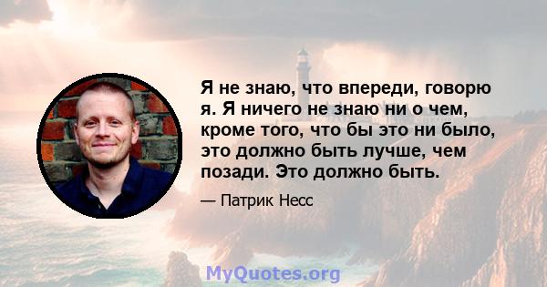 Я не знаю, что впереди, говорю я. Я ничего не знаю ни о чем, кроме того, что бы это ни было, это должно быть лучше, чем позади. Это должно быть.