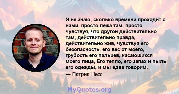 Я не знаю, сколько времени проходит с нами, просто лежа там, просто чувствуя, что другой действительно там, действительно правда, действительно жив, чувствуя его безопасность, его вес от моего, грубость его пальцев,