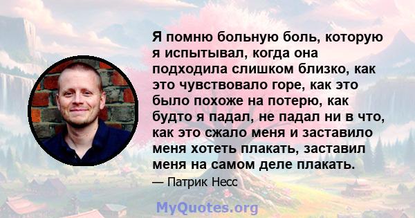 Я помню больную боль, которую я испытывал, когда она подходила слишком близко, как это чувствовало горе, как это было похоже на потерю, как будто я падал, не падал ни в что, как это сжало меня и заставило меня хотеть