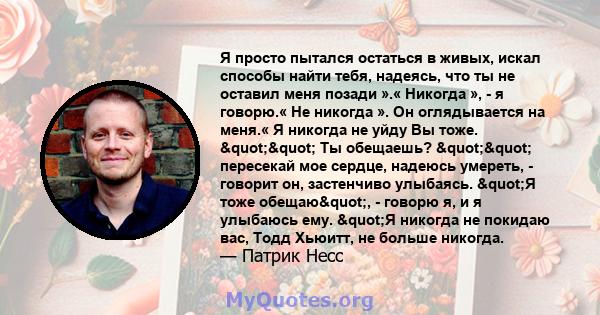 Я просто пытался остаться в живых, искал способы найти тебя, надеясь, что ты не оставил меня позади ».« Никогда », - я говорю.« Не никогда ». Он оглядывается на меня.« Я никогда не уйду Вы тоже. "" Ты