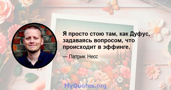 Я просто стою там, как Дуфус, задаваясь вопросом, что происходит в эффинге.