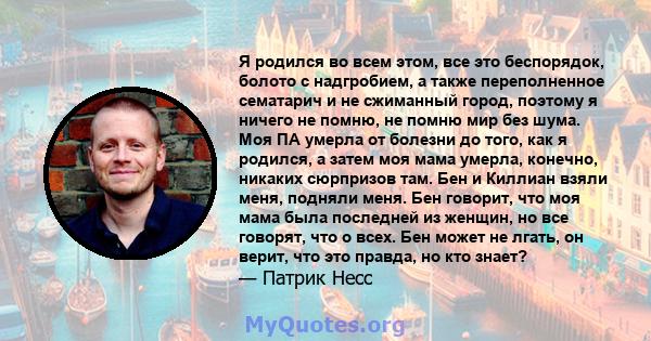 Я родился во всем этом, все это беспорядок, болото с надгробием, а также переполненное сематарич и не сжиманный город, поэтому я ничего не помню, не помню мир без шума. Моя ПА умерла от болезни до того, как я родился, а 