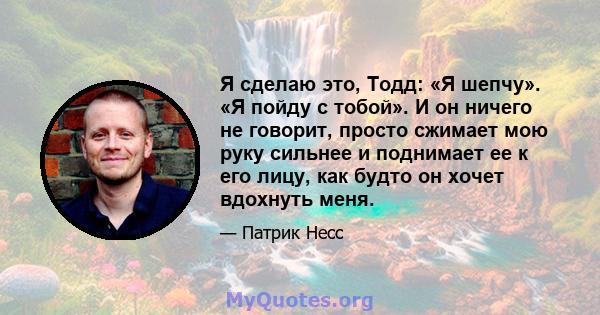 Я сделаю это, Тодд: «Я шепчу». «Я пойду с тобой». И он ничего не говорит, просто сжимает мою руку сильнее и поднимает ее к его лицу, как будто он хочет вдохнуть меня.