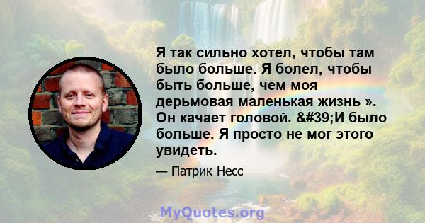 Я так сильно хотел, чтобы там было больше. Я болел, чтобы быть больше, чем моя дерьмовая маленькая жизнь ». Он качает головой. 'И было больше. Я просто не мог этого увидеть.