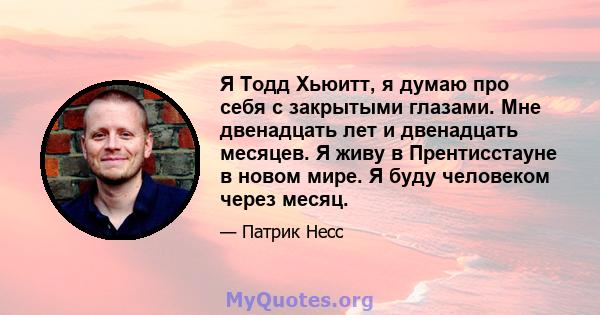 Я Тодд Хьюитт, я думаю про себя с закрытыми глазами. Мне двенадцать лет и двенадцать месяцев. Я живу в Прентисстауне в новом мире. Я буду человеком через месяц.