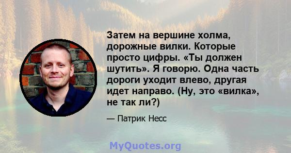 Затем на вершине холма, дорожные вилки. Которые просто цифры. «Ты должен шутить». Я говорю. Одна часть дороги уходит влево, другая идет направо. (Ну, это «вилка», не так ли?)