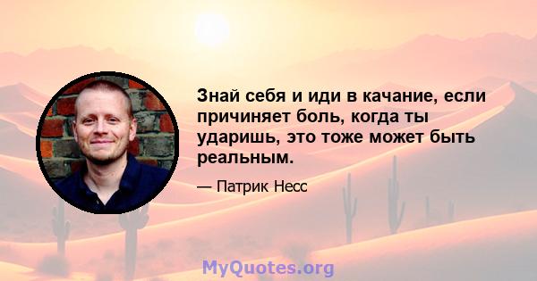 Знай себя и иди в качание, если причиняет боль, когда ты ударишь, это тоже может быть реальным.