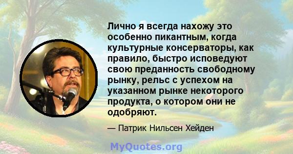 Лично я всегда нахожу это особенно пикантным, когда культурные консерваторы, как правило, быстро исповедуют свою преданность свободному рынку, рельс с успехом на указанном рынке некоторого продукта, о котором они не