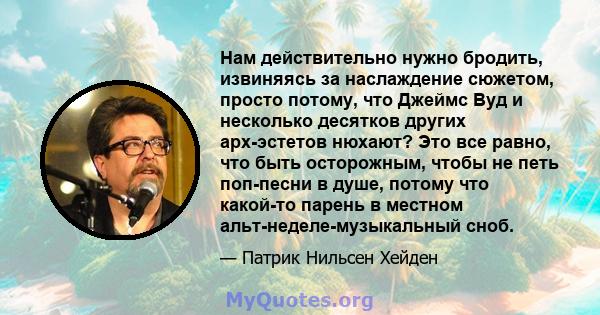 Нам действительно нужно бродить, извиняясь за наслаждение сюжетом, просто потому, что Джеймс Вуд и несколько десятков других арх-эстетов нюхают? Это все равно, что быть осторожным, чтобы не петь поп-песни в душе, потому 