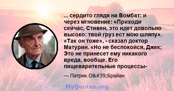 ... сердито глядя на Вомбат: и через мгновение: «Приходи сейчас, Стивен, это идет довольно высоко: твой груз ест мою шляпу». «Так он тоже», - сказал доктор Матурин. «Но не беспокойся, Джек; Это не принесет ему никакого