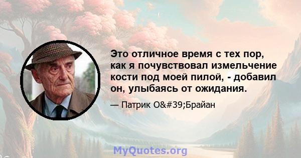 Это отличное время с тех пор, как я почувствовал измельчение кости под моей пилой, - добавил он, улыбаясь от ожидания.