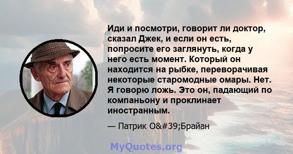 Иди и посмотри, говорит ли доктор, сказал Джек, и если он есть, попросите его заглянуть, когда у него есть момент. Который он находится на рыбке, переворачивая некоторые старомодные омары. Нет. Я говорю ложь. Это он,