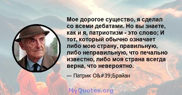 Мое дорогое существо, я сделал со всеми дебатами. Но вы знаете, как и я, патриотизм - это слово; И тот, который обычно означает либо мою страну, правильную, либо неправильную, что печально известно, либо моя страна