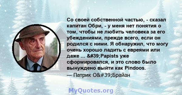 Со своей собственной частью, - сказал капитан Обри, - у меня нет понятия о том, чтобы не любить человека за его убеждениями, прежде всего, если он родился с ними. Я обнаружил, что могу очень хорошо ладить с евреями или