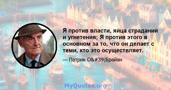 Я против власти, яйца страданий и угнетения; Я против этого в основном за то, что он делает с теми, кто это осуществляет.