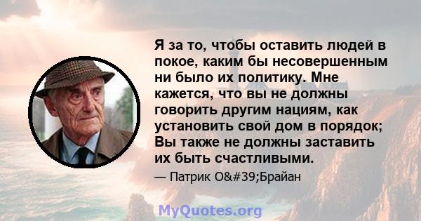 Я за то, чтобы оставить людей в покое, каким бы несовершенным ни было их политику. Мне кажется, что вы не должны говорить другим нациям, как установить свой дом в порядок; Вы также не должны заставить их быть