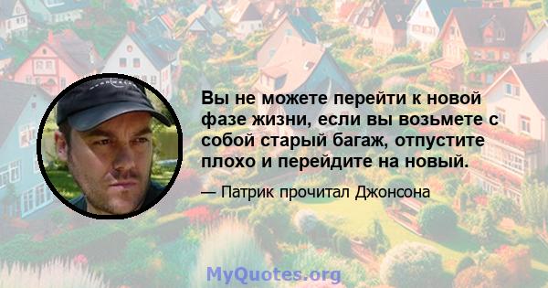 Вы не можете перейти к новой фазе жизни, если вы возьмете с собой старый багаж, отпустите плохо и перейдите на новый.