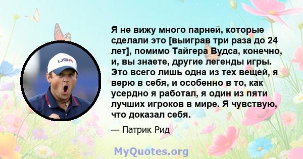 Я не вижу много парней, которые сделали это [выиграв три раза до 24 лет], помимо Тайгера Вудса, конечно, и, вы знаете, другие легенды игры. Это всего лишь одна из тех вещей, я верю в себя, и особенно в то, как усердно я 