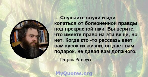 ... Слушайте слухи и иди копаться от болезненной правды под прекрасной лжи. Вы верите, что имеете право на эти вещи, но нет. Когда кто -то рассказывает вам кусок их жизни, он дает вам подарок, не давая вам должного.