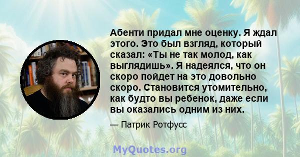 Абенти придал мне оценку. Я ждал этого. Это был взгляд, который сказал: «Ты не так молод, как выглядишь». Я надеялся, что он скоро пойдет на это довольно скоро. Становится утомительно, как будто вы ребенок, даже если вы 