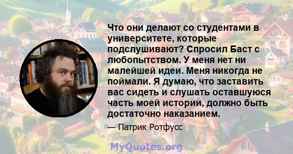 Что они делают со студентами в университете, которые подслушивают? Спросил Баст с любопытством. У меня нет ни малейшей идеи. Меня никогда не поймали. Я думаю, что заставить вас сидеть и слушать оставшуюся часть моей