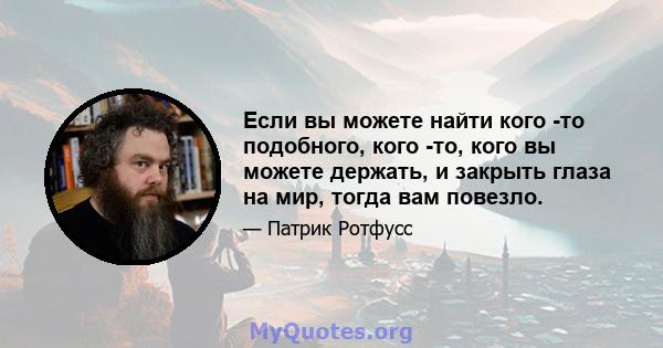 Если вы можете найти кого -то подобного, кого -то, кого вы можете держать, и закрыть глаза на мир, тогда вам повезло.