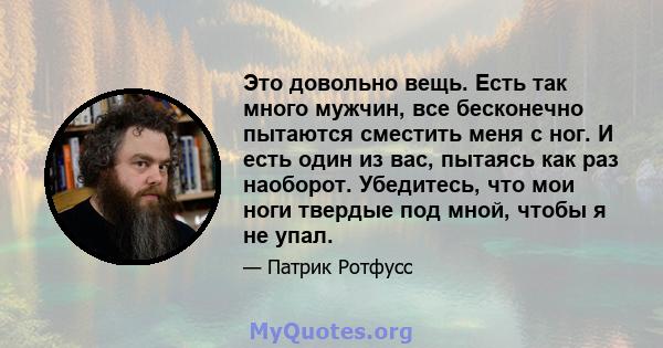 Это довольно вещь. Есть так много мужчин, все бесконечно пытаются сместить меня с ног. И есть один из вас, пытаясь как раз наоборот. Убедитесь, что мои ноги твердые под мной, чтобы я не упал.