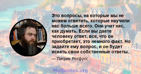 Это вопросы, на которые мы не можем ответить, которые научили нас больше всего. Они учат нас, как думать. Если вы даете человеку ответ, все, что он приобретает, это немного факт. Но задайте ему вопрос, и он будет искать 