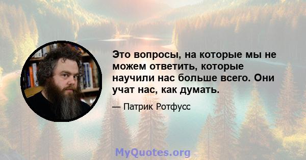 Это вопросы, на которые мы не можем ответить, которые научили нас больше всего. Они учат нас, как думать.