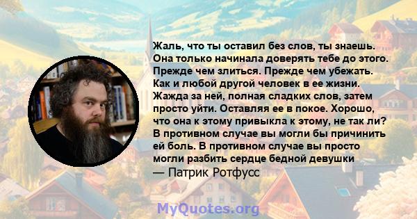 Жаль, что ты оставил без слов, ты знаешь. Она только начинала доверять тебе до этого. Прежде чем злиться. Прежде чем убежать. Как и любой другой человек в ее жизни. Жажда за ней, полная сладких слов, затем просто уйти.