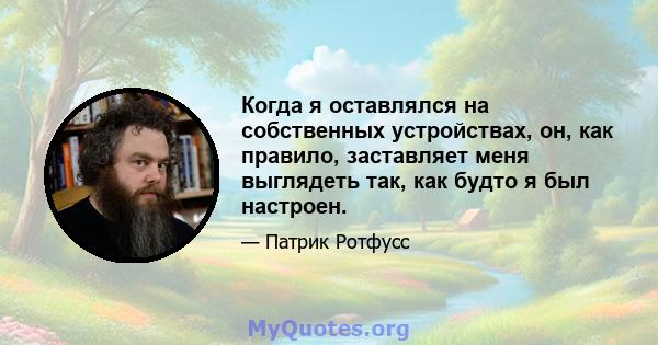 Когда я оставлялся на собственных устройствах, он, как правило, заставляет меня выглядеть так, как будто я был настроен.