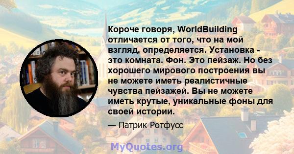 Короче говоря, WorldBuilding отличается от того, что на мой взгляд, определяется. Установка - это комната. Фон. Это пейзаж. Но без хорошего мирового построения вы не можете иметь реалистичные чувства пейзажей. Вы не