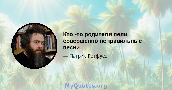 Кто -то родители пели совершенно неправильные песни.